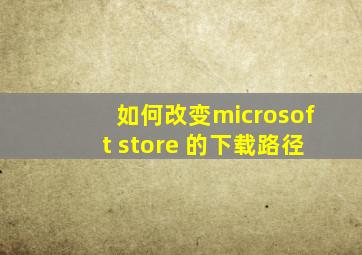 如何改变microsoft store 的下载路径